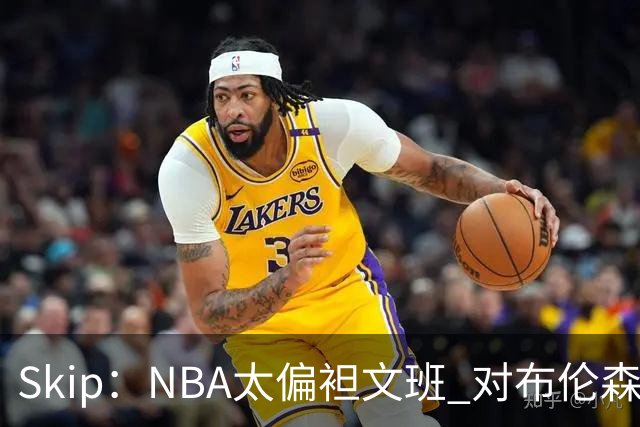 Skip：NBA太偏袒文班 对布伦森做出扎扎垫伦纳德脚的动作却没被吹